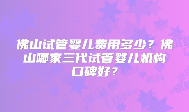 佛山试管婴儿费用多少？佛山哪家三代试管婴儿机构口碑好？