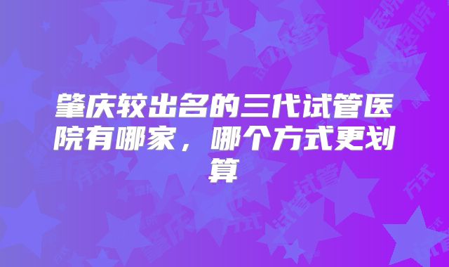 肇庆较出名的三代试管医院有哪家，哪个方式更划算