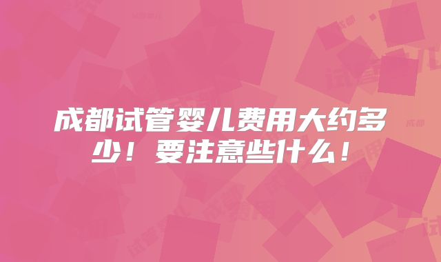 成都试管婴儿费用大约多少!要注意些什么!