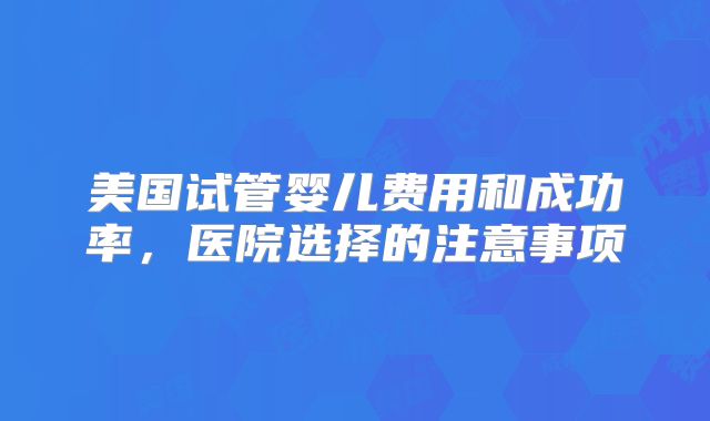美国试管婴儿费用和成功率，医院选择的注意事项
