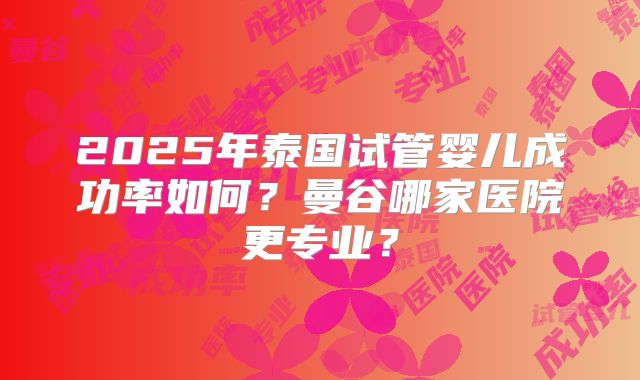 2025年泰国试管婴儿成功率如何？曼谷哪家医院更专业？