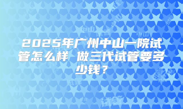 2025年广州中山一院试管怎么样 做三代试管要多少钱？