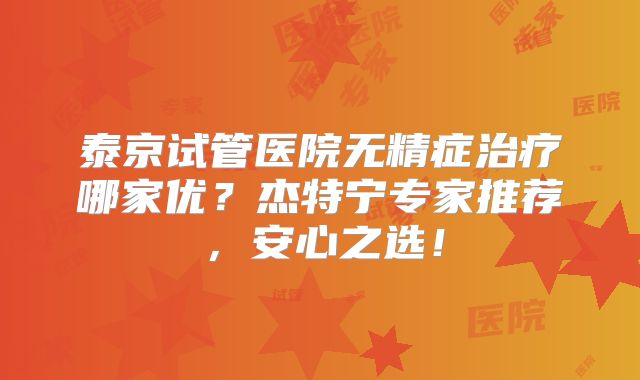 泰京试管医院无精症治疗哪家优？杰特宁专家推荐，安心之选！