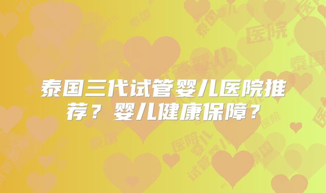 泰国三代试管婴儿医院推荐？婴儿健康保障？