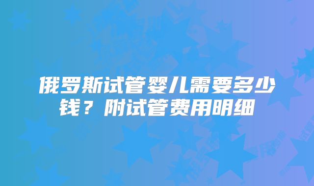 俄罗斯试管婴儿需要多少钱?附试管费用明细