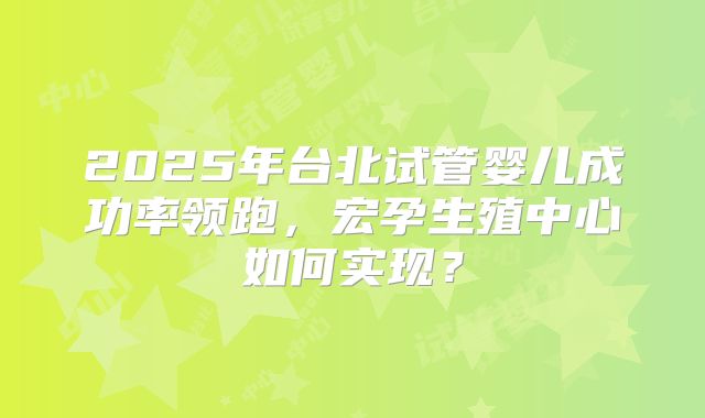 2025年台北试管婴儿成功率领跑，宏孕生殖中心如何实现？