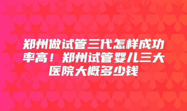 郑州做试管三代怎样成功率高！郑州试管婴儿三大医院大概多少钱