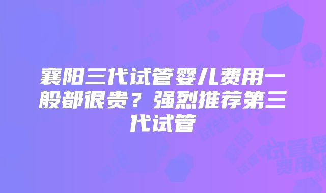 襄阳三代试管婴儿费用一般都很贵？强烈推荐第三代试管