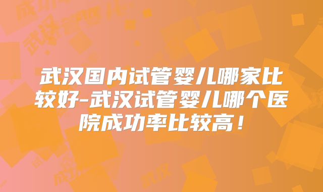 武汉国内试管婴儿哪家比较好-武汉试管婴儿哪个医院成功率比较高！