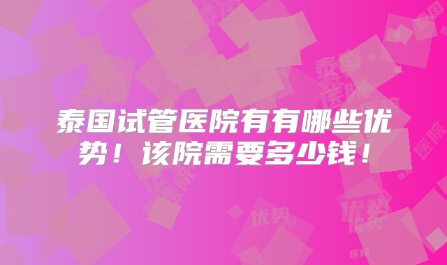 泰国试管医院有有哪些优势!该院需要多少钱!
