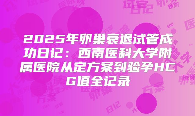 2025年卵巢衰退试管成功日记：西南医科大学附属医院从定方案到验孕HCG值全记录