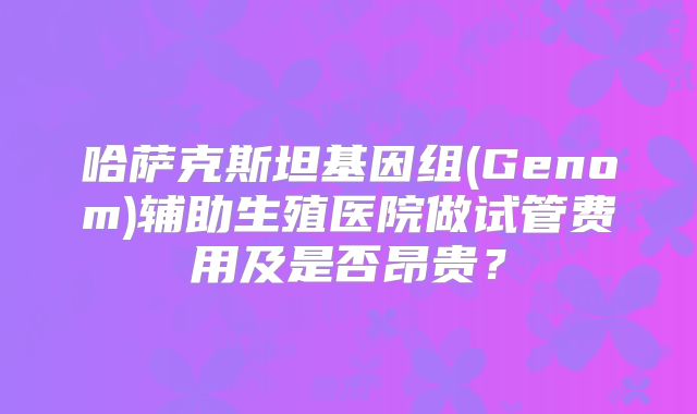 哈萨克斯坦基因组(Genom)辅助生殖医院做试管费用及是否昂贵？