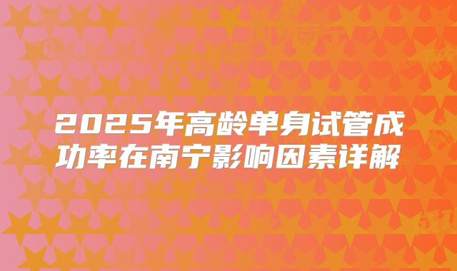 2025年高龄单身试管成功率在南宁影响因素详解