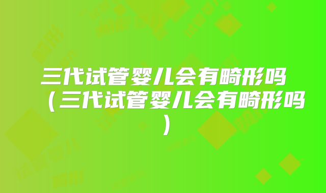 三代试管婴儿会有畸形吗（三代试管婴儿会有畸形吗）