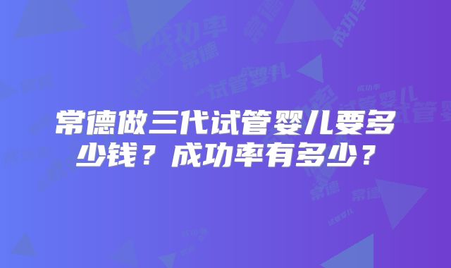 常德做三代试管婴儿要多少钱?成功率有多少?