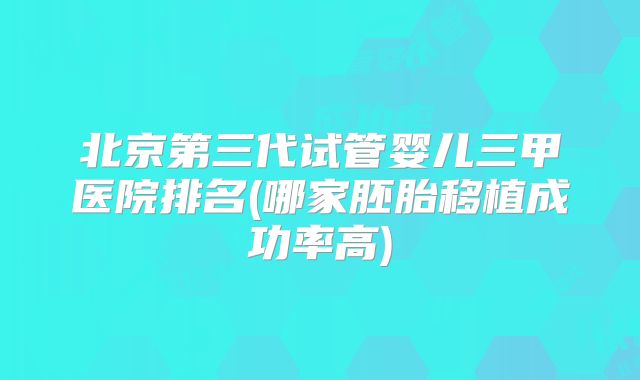 北京第三代试管婴儿三甲医院排名(哪家胚胎移植成功率高)