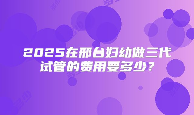 2025在邢台妇幼做三代试管的费用要多少？
