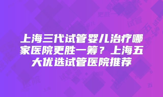 上海三代试管婴儿治疗哪家医院更胜一筹？上海五大优选试管医院推荐