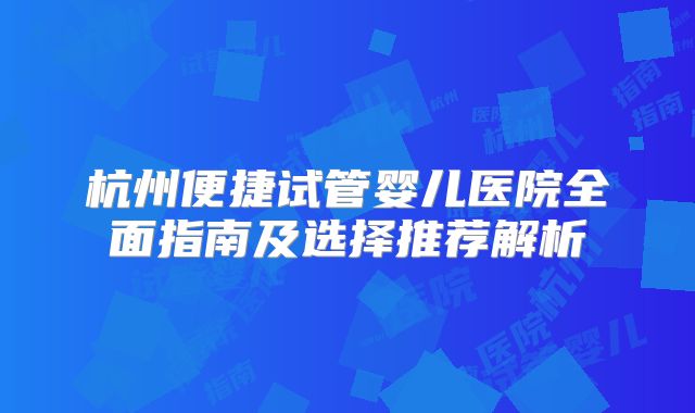 杭州便捷试管婴儿医院全面指南及选择推荐解析