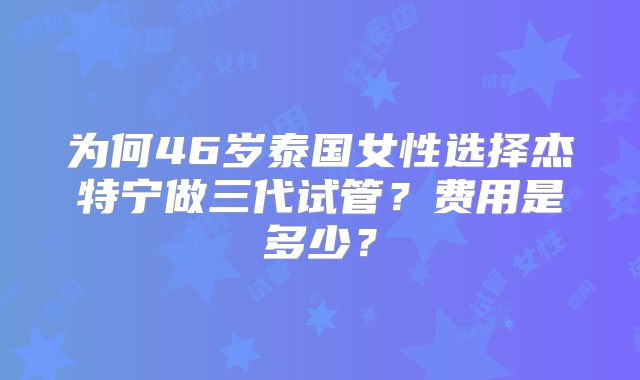 为何46岁泰国女性选择杰特宁做三代试管？费用是多少？