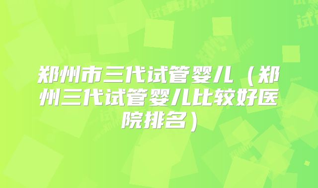郑州市三代试管婴儿（郑州三代试管婴儿比较好医院排名）