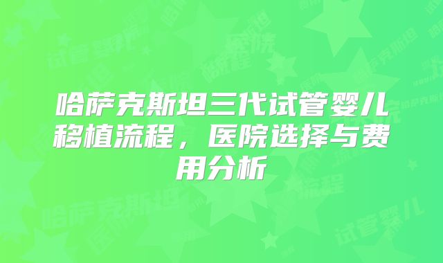 哈萨克斯坦三代试管婴儿移植流程，医院选择与费用分析