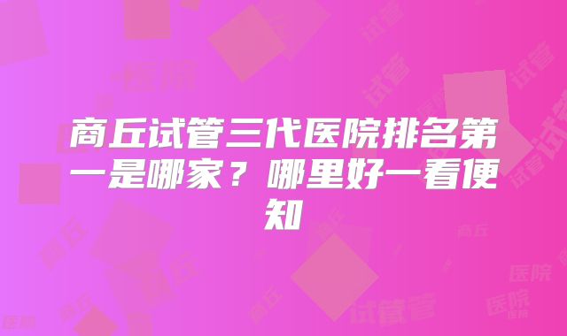 商丘试管三代医院排名第一是哪家？哪里好一看便知