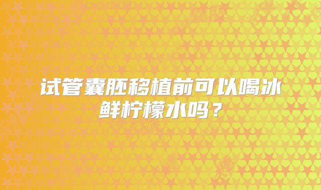 试管囊胚移植前可以喝冰鲜柠檬水吗？