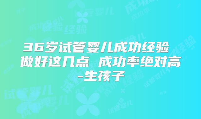 36岁试管婴儿成功经验 做好这几点 成功率绝对高-生孩子