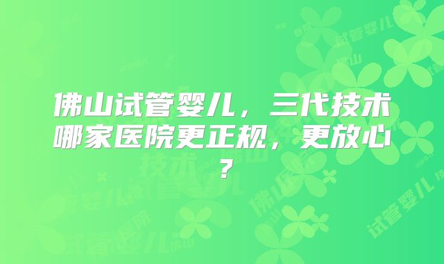 佛山试管婴儿，三代技术哪家医院更正规，更放心？