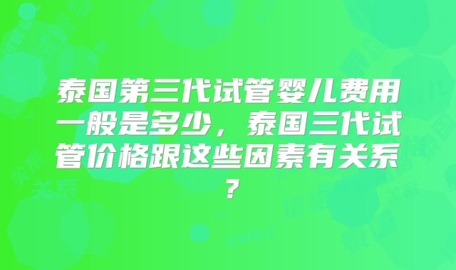泰国第三代试管婴儿费用一般是多少，泰国三代试管价格跟这些因素有关系？
