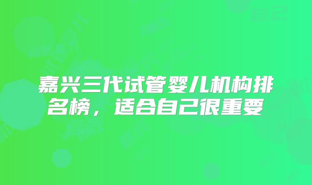 嘉兴三代试管婴儿机构排名榜，适合自己很重要