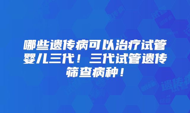 哪些遗传病可以治疗试管婴儿三代！三代试管遗传筛查病种！