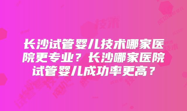 长沙试管婴儿技术哪家医院更专业？长沙哪家医院试管婴儿成功率更高？