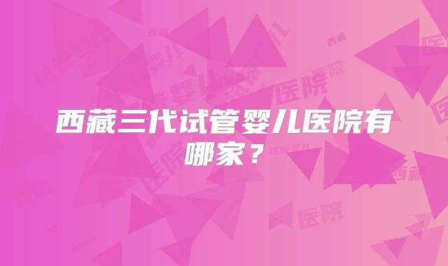 西藏三代试管婴儿医院有哪家？