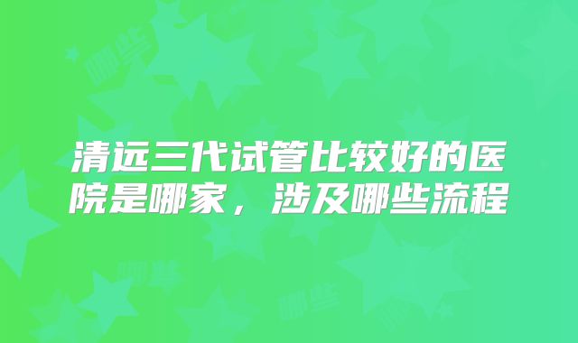 清远三代试管比较好的医院是哪家，涉及哪些流程