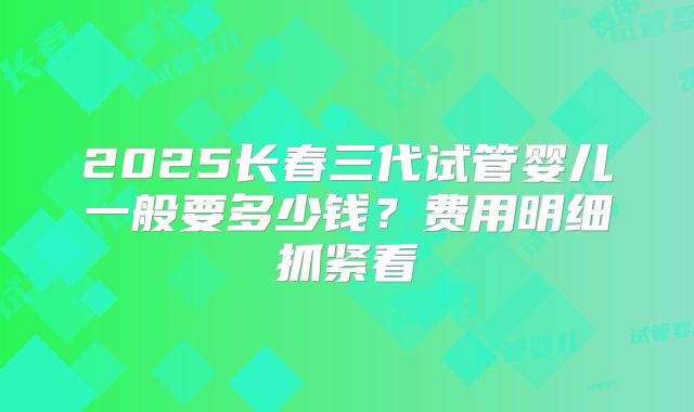 2025长春三代试管婴儿一般要多少钱？费用明细抓紧看