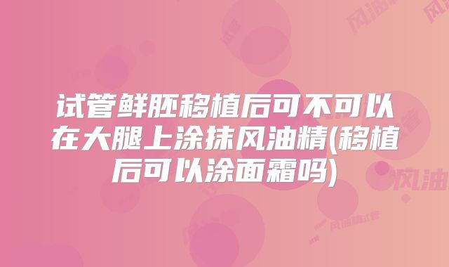 试管鲜胚移植后可不可以在大腿上涂抹风油精(移植后可以涂面霜吗)
