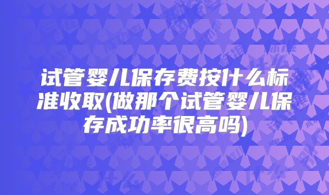 试管婴儿保存费按什么标准收取(做那个试管婴儿保存成功率很高吗)