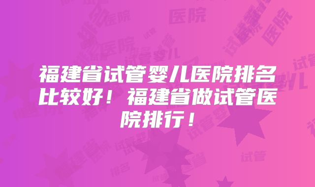 福建省试管婴儿医院排名比较好！福建省做试管医院排行！
