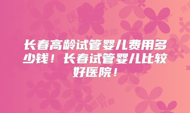 长春高龄试管婴儿费用多少钱！长春试管婴儿比较好医院！