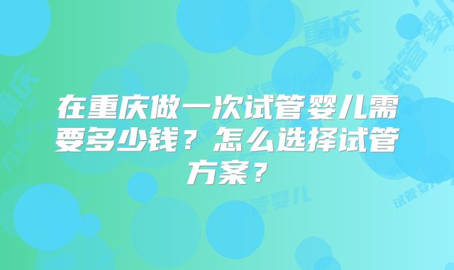 在重庆做一次试管婴儿需要多少钱？怎么选择试管方案？