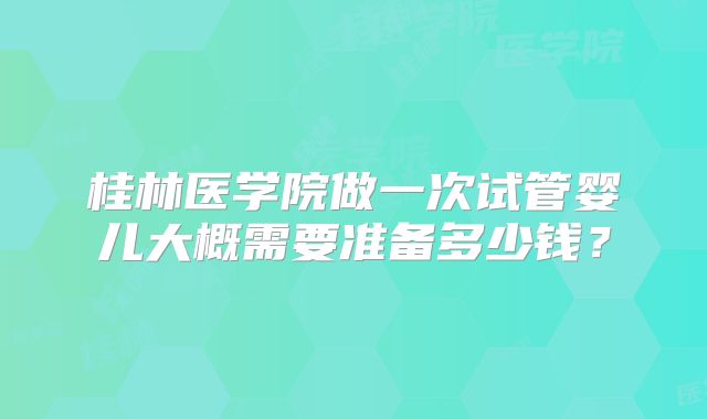 桂林医学院做一次试管婴儿大概需要准备多少钱？