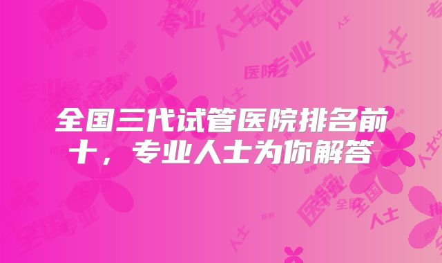 全国三代试管医院排名前十,专业人士为你解答