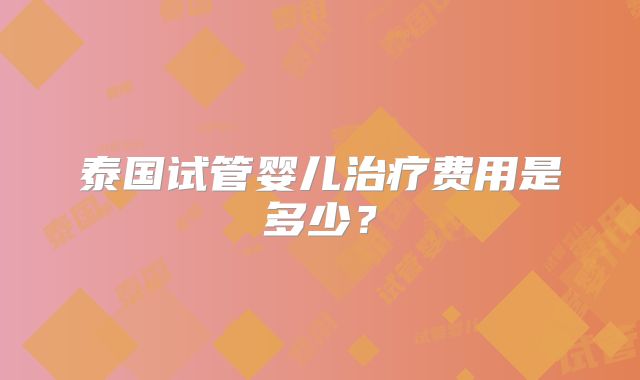 泰国试管婴儿治疗费用是多少？