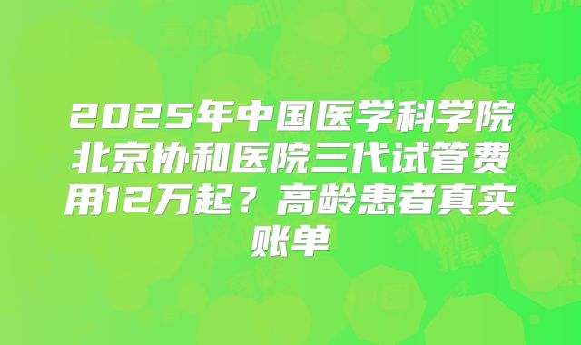 2025年中国医学科学院北京协和医院三代试管费用12万起？高龄患者真实账单