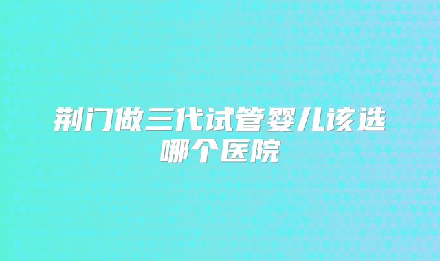 荆门做三代试管婴儿该选哪个医院