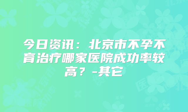 今日资讯：北京市不孕不育治疗哪家医院成功率较高？-其它