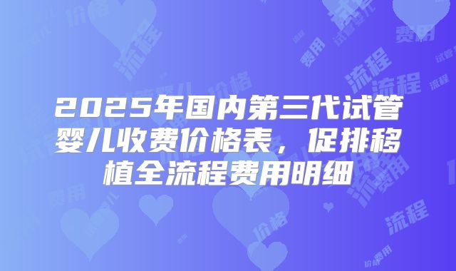 2025年国内第三代试管婴儿收费价格表，促排移植全流程费用明细