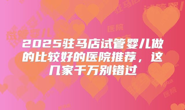 2025驻马店试管婴儿做的比较好的医院推荐，这几家千万别错过